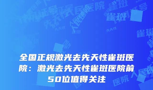 全国正规激光去先天性雀斑医院：激光去先天性雀斑医院前50位值得关注