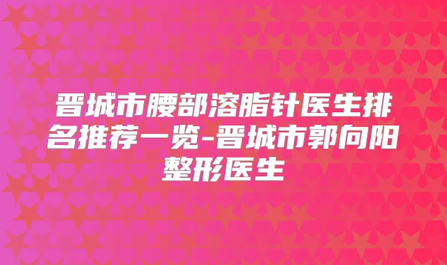 晋城市腰部溶脂针医生排名推荐一览-晋城市郭向阳整形医生