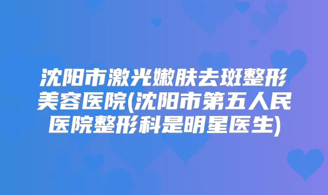 沈阳市激光嫩肤去斑整形美容医院(沈阳市第五人民医院整形科是明星医生)