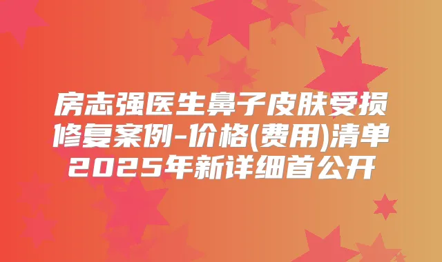房志强医生鼻子皮肤受损修复案例-价格(费用)清单2025年新详细首公开