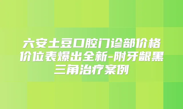 六安土豆口腔门诊部价格价位表爆出全新-附牙龈黑三角案例