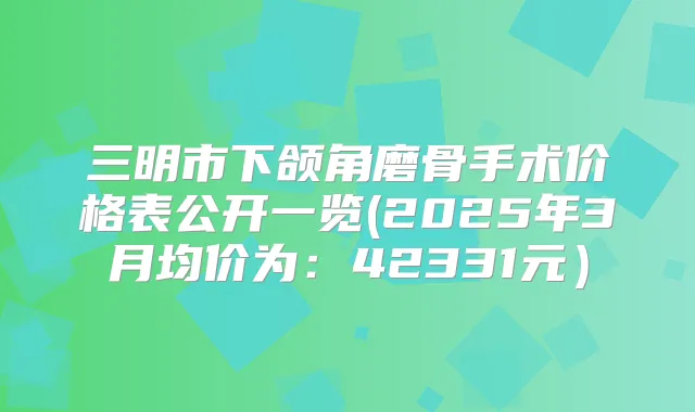 三明市下颌角磨骨手术价格表公开一览(2025年3月均价为:42331元)
