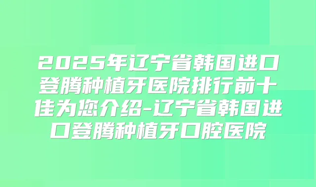 2025年辽宁省韩国进口登腾种植牙医院排行前十佳为您介绍-辽宁省韩国进口登腾种植牙口腔医院