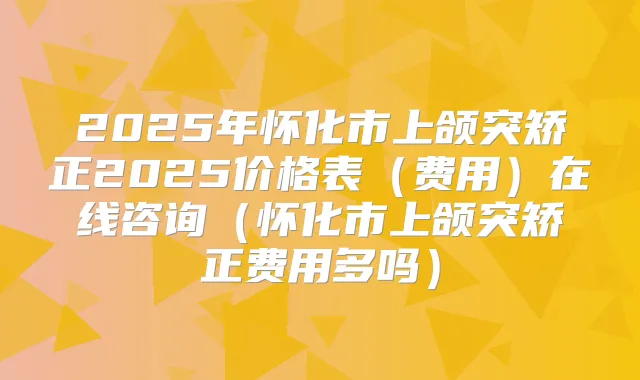 2025年怀化市上颌突矫正2025价格表(费用)在线咨询(怀化市上颌突矫正费用多吗)