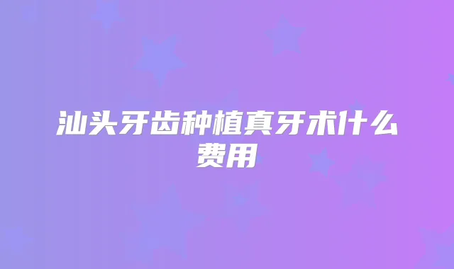 汕头牙齿种植真牙术什么费用