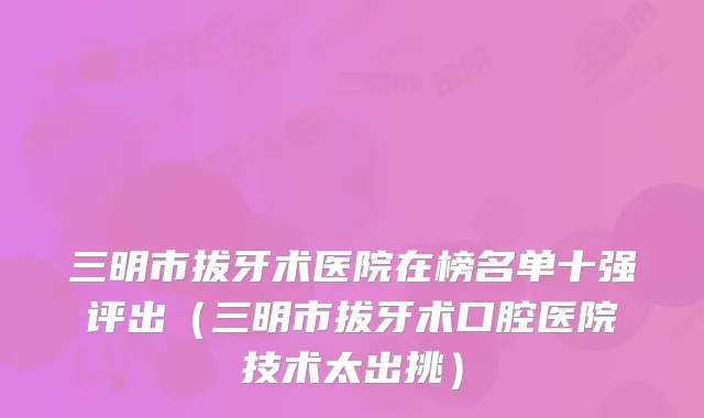 三明市拔牙术医院在榜名单十强评出（三明市拔牙术口腔医院技术太出挑）