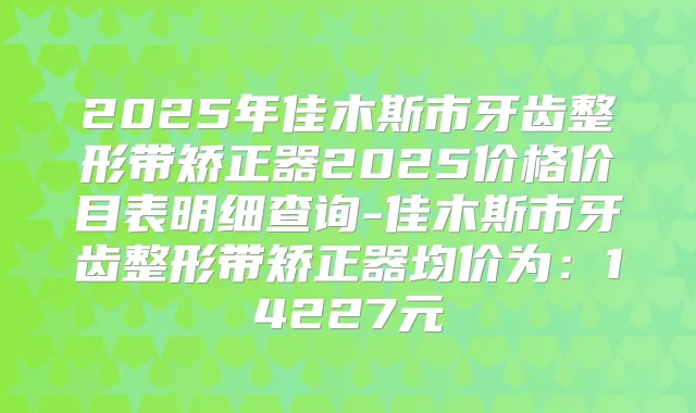 2025年佳木斯市牙齿整形带矫正器2025价格价目表明细查询-佳木斯市牙齿整形带矫正器均价为:14227元