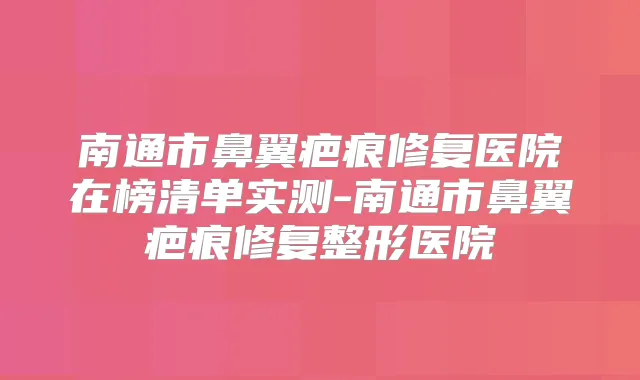 南通市鼻翼疤痕修复医院在榜清单实测-南通市鼻翼疤痕修复整形医院