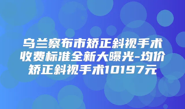 乌兰察布市矫正斜视手术收费标准全新大曝光-均价矫正斜视手术10197元
