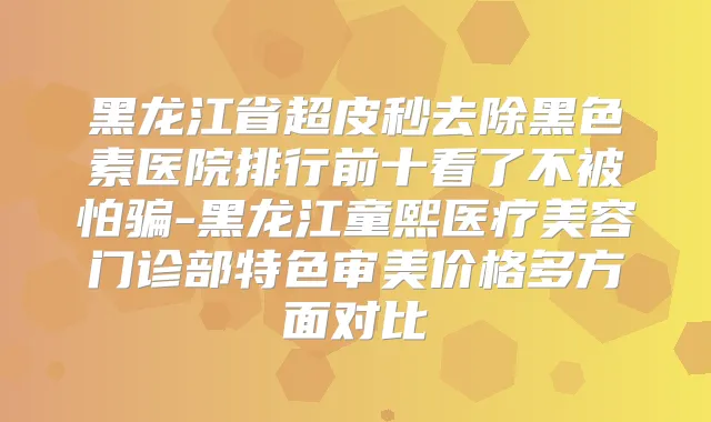 黑龙江省超皮秒去除黑色素医院排行前十看了不被怕骗-黑龙江童熙医疗美容门诊部特色审美价格多方面对比