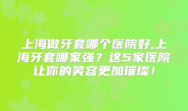上海做牙套哪个医院好,上海牙套哪家强?这5家医院让你的笑容更加璀璨!