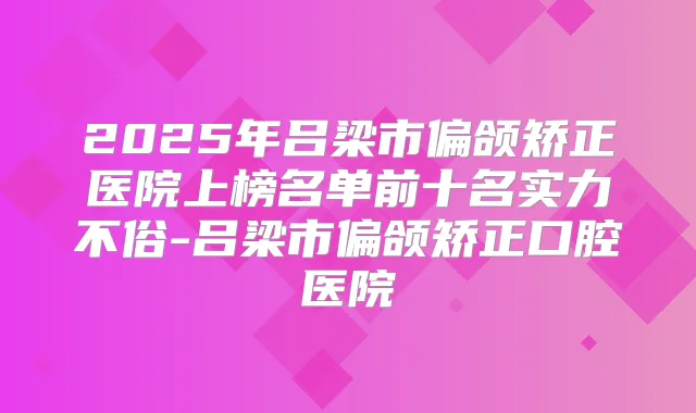 2025年吕梁市偏颌矫正医院上榜名单前十名实力不俗-吕梁市偏颌矫正口腔医院