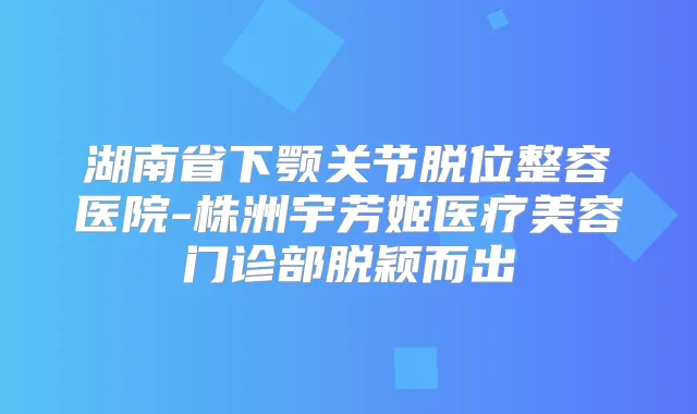 湖南省下颚关节脱位整容医院-株洲宇芳姬医疗美容门诊部脱颖而出