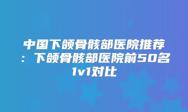 中国下颌骨骸部医院推荐：下颌骨骸部医院前50名1v1对比