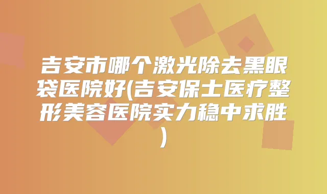 吉安市哪个激光除去黑眼袋医院好(吉安保士医疗整形美容医院实力稳中求胜)