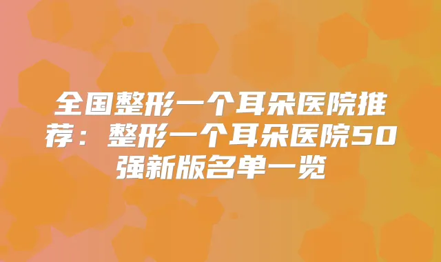 全国整形一个耳朵医院推荐：整形一个耳朵医院50强新版名单一览