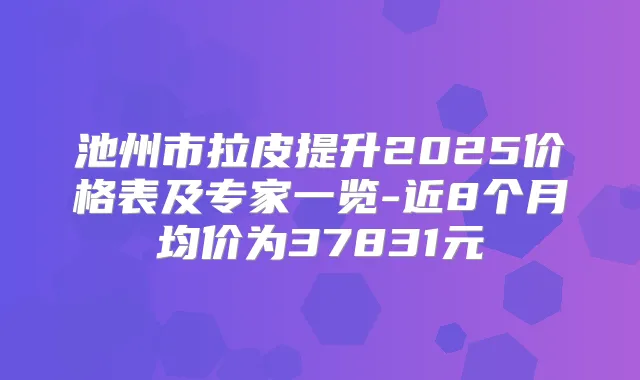 池州市拉皮提升2025价格表及专家一览-近8个月均价为37831元