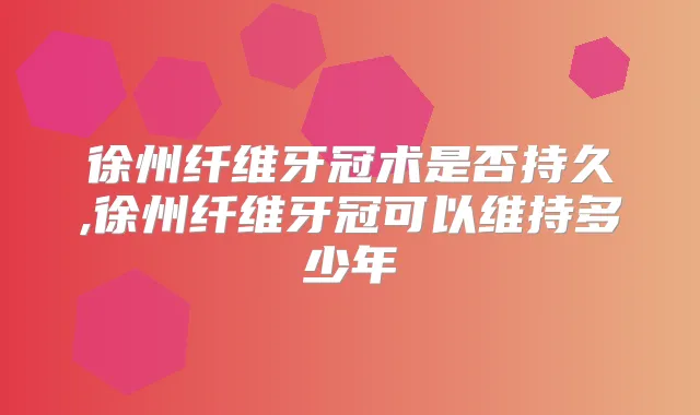 徐州纤维牙冠术是否持久,徐州纤维牙冠可以维持多少年