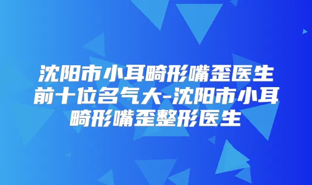 沈阳市小耳畸形嘴歪医生前十位名气大-沈阳市小耳畸形嘴歪整形医生