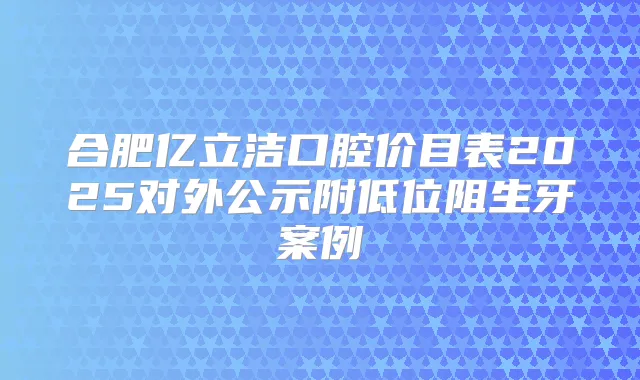 合肥亿立洁口腔价目表2025对外公示附低位阻生牙案例