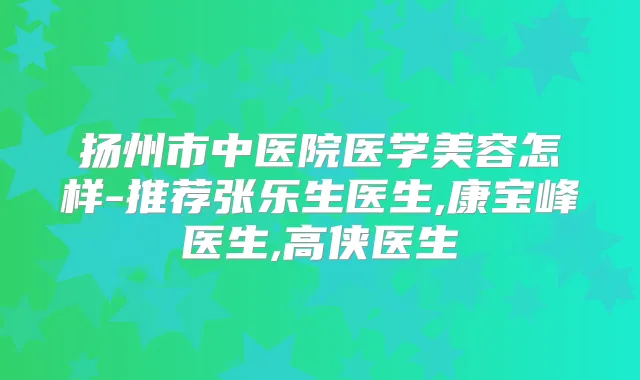 扬州市中医院医学美容怎样-推荐张乐生医生,康宝峰医生,高侠医生