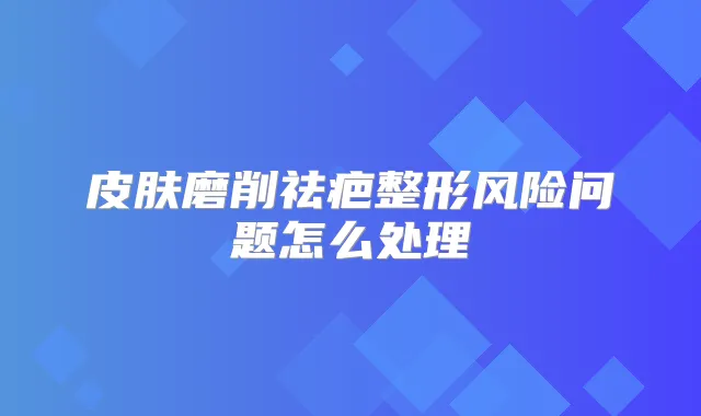 皮肤磨削祛疤整形风险问题怎么处理