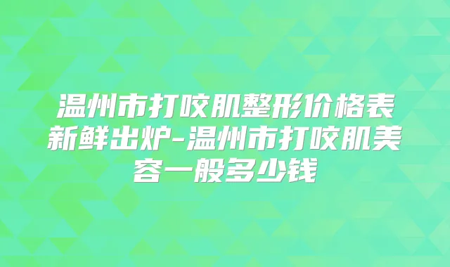 温州市打咬肌整形价格表新鲜出炉-温州市打咬肌美容一般多少钱