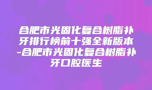 合肥市光固化复合树脂补牙排行榜前十强全新版本-合肥市光固化复合树脂补牙口腔医生