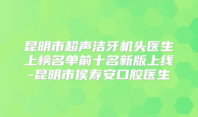 昆明市超声洁牙机头医生上榜名单前十名新版上线-昆明市侯寿安口腔医生
