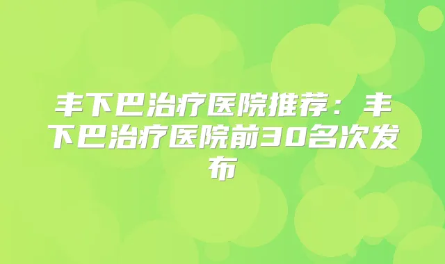 丰下巴医院推荐：丰下巴医院前30名次发布