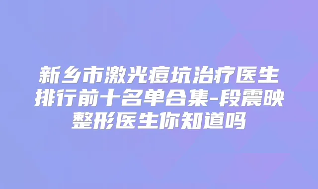 新乡市激光痘坑医生排行前十名单合集-段震映整形医生你知道吗
