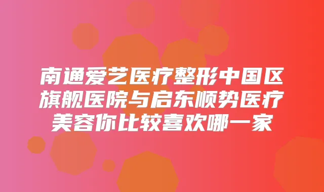南通爱艺医疗整形中国区旗舰医院与启东顺势医疗美容你比较喜欢哪一家