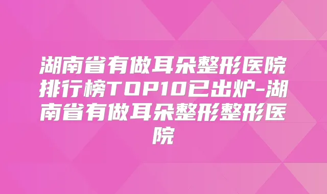 湖南省有做耳朵整形医院排行榜TOP10已出炉-湖南省有做耳朵整形整形医院