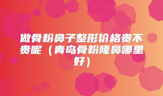 做骨粉鼻子整形价格贵不贵呢(青岛骨粉隆鼻哪里好)