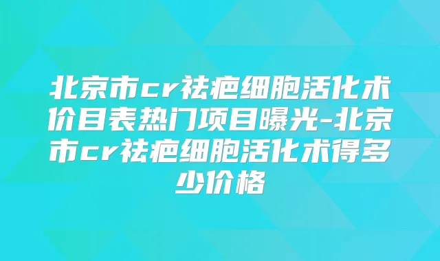 北京市cr祛疤细胞活化术价目表热门项目曝光-北京市cr祛疤细胞活化术得多少价格