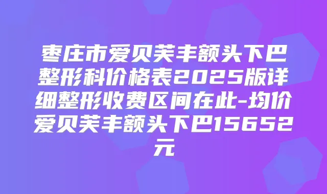 枣庄市爱贝芙丰额头下巴整形科价格表2025版详细整形收费区间在此-均价爱贝芙丰额头下巴15652元