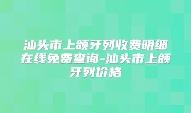 汕头市上颌牙列收费明细在线免费查询-汕头市上颌牙列价格