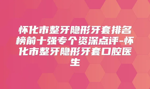 怀化市整牙隐形牙套排名榜前十强专个资深点评-怀化市整牙隐形牙套口腔医生