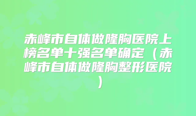 赤峰市自体做隆胸医院上榜名单十强名单确定(赤峰市自体做隆胸整形医院)