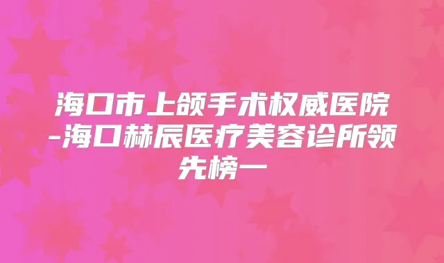 海口市上颌手术医院-海口赫辰医疗美容诊所领先榜一