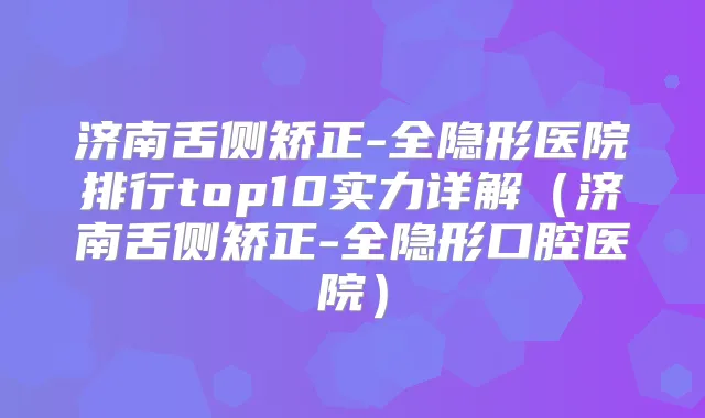 济南舌侧矫正-全隐形医院排行top10实力详解(济南舌侧矫正-全隐形口腔医院)
