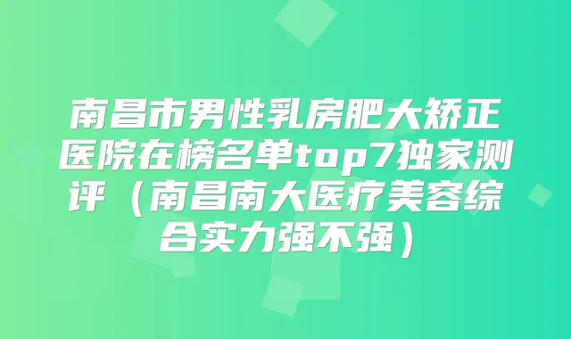 南昌市男性乳房肥大矫正医院在榜名单top7测评（南昌南大医疗美容综合实力强不强）