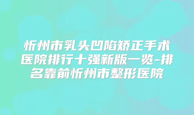 忻州市乳头凹陷矫正手术医院排行十强新版一览-排名靠前忻州市整形医院