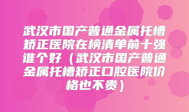 武汉市国产普通金属托槽矫正医院在榜清单前十强谁个好(武汉市国产普通金属托槽矫正口腔医院价格也不贵)