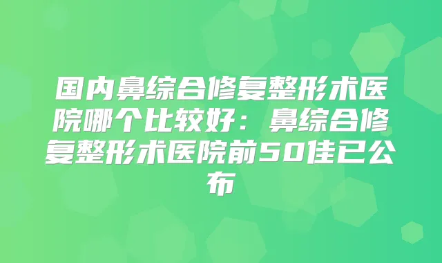 国内鼻综合修复整形术医院哪个比较好:鼻综合修复整形术医院前50佳已公布