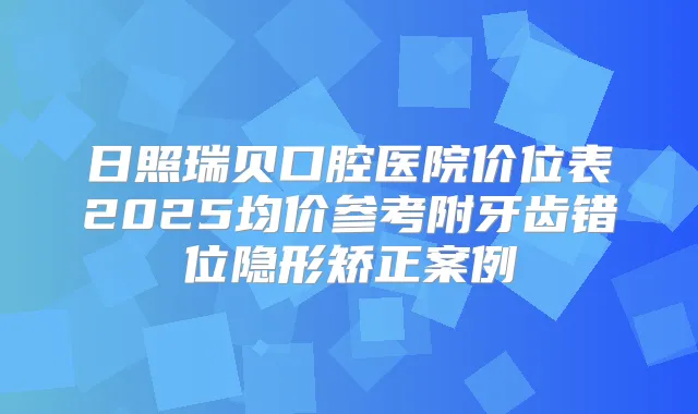 日照瑞贝口腔医院价位表2025均价参考附牙齿错位隐形矫正案例