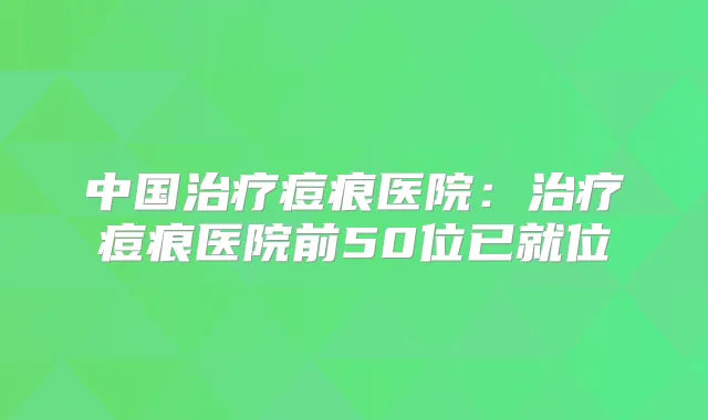 中国痘痕医院：痘痕医院前50位已就位
