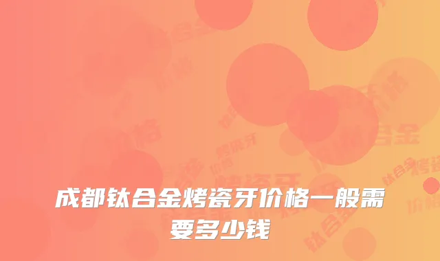 成都钛合金烤瓷牙价格一般需要多少钱