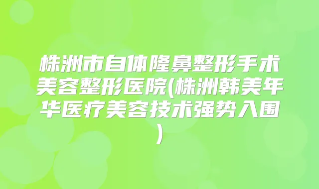 株洲市自体隆鼻整形手术美容整形医院(株洲韩美年华医疗美容技术强势入围)
