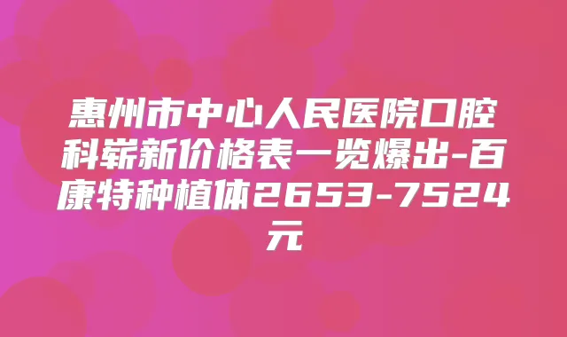 惠州市中心人民医院口腔科崭新价格表一览爆出-百康特种植体2653-7524元